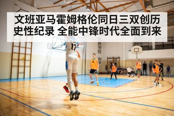 文班亚马霍姆格伦同日三双创历史性纪录 全能中锋时代全面到来
